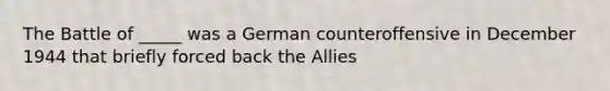 The Battle of _____ was a German counteroffensive in December 1944 that briefly forced back the Allies