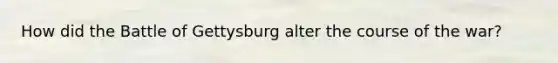 How did the Battle of Gettysburg alter the course of the war?