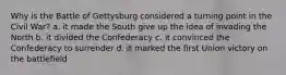 Why is the Battle of Gettysburg considered a turning point in the Civil War? a. it made the South give up the idea of invading the North b. it divided the Confederacy c. it convinced the Confederacy to surrender d. it marked the first Union victory on the battlefield