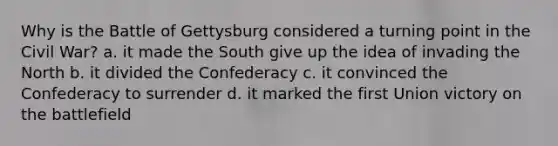 Why is the Battle of Gettysburg considered a turning point in the Civil War? a. it made the South give up the idea of invading the North b. it divided the Confederacy c. it convinced the Confederacy to surrender d. it marked the first Union victory on the battlefield