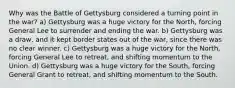 Why was the Battle of Gettysburg considered a turning point in the war? a) Gettysburg was a huge victory for the North, forcing General Lee to surrender and ending the war. b) Gettysburg was a draw, and it kept border states out of the war, since there was no clear winner. c) Gettysburg was a huge victory for the North, forcing General Lee to retreat, and shifting momentum to the Union. d) Gettysburg was a huge victory for the South, forcing General Grant to retreat, and shifting momentum to the South.