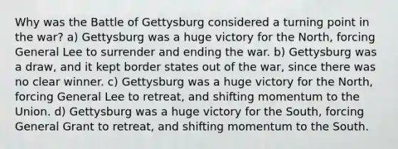 Why was the Battle of Gettysburg considered a turning point in the war? a) Gettysburg was a huge victory for the North, forcing General Lee to surrender and ending the war. b) Gettysburg was a draw, and it kept border states out of the war, since there was no clear winner. c) Gettysburg was a huge victory for the North, forcing General Lee to retreat, and shifting momentum to the Union. d) Gettysburg was a huge victory for the South, forcing General Grant to retreat, and shifting momentum to the South.