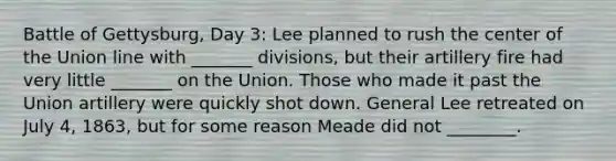 Battle of Gettysburg, Day 3: Lee planned to rush the center of the Union line with _______ divisions, but their artillery fire had very little _______ on the Union. Those who made it past the Union artillery were quickly shot down. General Lee retreated on July 4, 1863, but for some reason Meade did not ________.