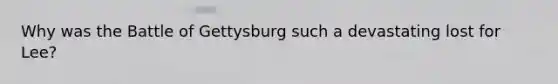 Why was the Battle of Gettysburg such a devastating lost for Lee?