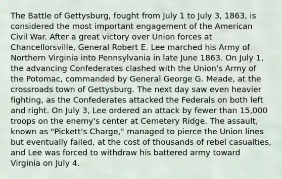 The Battle of Gettysburg, fought from July 1 to July 3, 1863, is considered the most important engagement of the American Civil War. After a great victory over Union forces at Chancellorsville, General Robert E. Lee marched his Army of Northern Virginia into Pennsylvania in late June 1863. On July 1, the advancing Confederates clashed with the Union's Army of the Potomac, commanded by General George G. Meade, at the crossroads town of Gettysburg. The next day saw even heavier fighting, as the Confederates attacked the Federals on both left and right. On July 3, Lee ordered an attack by fewer than 15,000 troops on the enemy's center at Cemetery Ridge. The assault, known as "Pickett's Charge," managed to pierce the Union lines but eventually failed, at the cost of thousands of rebel casualties, and Lee was forced to withdraw his battered army toward Virginia on July 4.