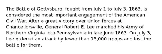 The Battle of Gettysburg, fought from July 1 to July 3, 1863, is considered the most important engagement of the American Civil War. After a great victory over Union forces at Chancellorsville, General Robert E. Lee marched his Army of Northern Virginia into Pennsylvania in late June 1863. On July 3, Lee ordered an attack by fewer than 15,000 troops and lost the battle for them.