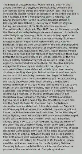 The Battle of Gettysburg was fought July 1-3, 1863, in and around the town of Gettysburg, Pennsylvania, by Union and Confederate forces during the American Civil War. The battle involved the largest number of casualties of the entire war and is often described as the war's turning point. Union Maj. Gen. George Meade's Army of the Potomac defeated attacks by Confederate Gen. Robert E. Lee's Army of Northern Virginia, halting Lee's invasion of the North. After his success at Chancellorsville in Virginia in May 1863, Lee led his army through the Shenandoah Valley to begin his second invasion of the North—the Gettysburg Campaign. With his army in high spirits, Lee intended to shift the focus of the summer campaign from war-ravaged northern Virginia and hoped to influence Northern politicians to give up their prosecution of the war by penetrating as far as Harrisburg, Pennsylvania, or even Philadelphia. Prodded by President Abraham Lincoln, Maj. Gen. Joseph Hooker moved his army in pursuit, but was relieved of command just three days before the battle and replaced by Meade. Elements of the two armies initially collided at Gettysburg on July 1, 1863, as Lee urgently concentrated his forces there, his objective being to engage the Union army and destroy it. Low ridges to the northwest of town were defended initially by a Union cavalry division under Brig. Gen. John Buford, and soon reinforced with two corps of Union infantry. However, two large Confederate corps assaulted them from the northwest and north, collapsing the hastily developed Union lines, sending the defenders retreating through the streets of the town to the hills just to the south. On the second day of battle, most of both armies had assembled. The Union line was laid out in a defensive formation resembling a fishhook. In the late afternoon of July 2, Lee launched a heavy assault on the Union left flank, and fierce fighting raged at Little Round Top, the Wheatfield, Devil's Den, and the Peach Orchard. On the Union right, Confederate demonstrations escalated into full-scale assaults on Culp's Hill and Cemetery Hill. All across the battlefield, despite significant losses, the Union defenders held their lines. On the third day of battle, fighting resumed on Culp's Hill, and cavalry battles raged to the east and south, but the main event was a dramatic infantry assault by 12,500 Confederates against the center of the Union line on Cemetery Ridge, known as Pickett's Charge. The charge was repulsed by Union rifle and artillery fire, at great loss to the Confederate army. Lee led his army on a torturous retreat back to Virginia. Between 46,000 and 51,000 soldiers from both armies were casualties in the three-day battle, the most costly in US history. On November 19, President Lincoln used the dedication ceremony for the Gettysburg National Cemetery to honor the fallen Union soldiers and redefine the purpose of the war in his historic Gettysburg Address.