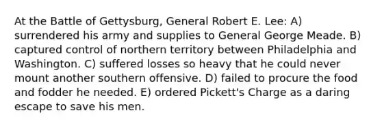 At the Battle of Gettysburg, General Robert E. Lee: A) surrendered his army and supplies to General George Meade. B) captured control of northern territory between Philadelphia and Washington. C) suffered losses so heavy that he could never mount another southern offensive. D) failed to procure the food and fodder he needed. E) ordered Pickett's Charge as a daring escape to save his men.