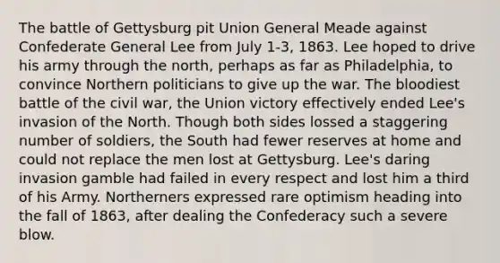 The battle of Gettysburg pit Union General Meade against Confederate General Lee from July 1-3, 1863. Lee hoped to drive his army through the north, perhaps as far as Philadelphia, to convince Northern politicians to give up the war. The bloodiest battle of the civil war, the Union victory effectively ended Lee's invasion of the North. Though both sides lossed a staggering number of soldiers, the South had fewer reserves at home and could not replace the men lost at Gettysburg. Lee's daring invasion gamble had failed in every respect and lost him a third of his Army. Northerners expressed rare optimism heading into the fall of 1863, after dealing the Confederacy such a severe blow.