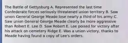 The Battle of Gettysburg A. Represented the last time Confederate forces seriously threatened union territory B. Saw union General George Meade lose nearly a third of his army C. Saw union General George Meade clearly be more aggressive than Robert E. Lee D. Saw Robert E. Lee poised for victory after his attack on cemetery Ridge E. Was a union victory, thanks to Meade having found a copy of Lee's orders.