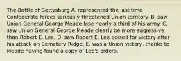 The Battle of Gettysburg A. represented the last time Confederate forces seriously threatened Union territory. B. saw Union General George Meade lose nearly a third of his army. C. saw Union General George Meade clearly be more aggressive than Robert E. Lee. D. saw Robert E. Lee poised for victory after his attack on Cemetery Ridge. E. was a Union victory, thanks to Meade having found a copy of Lee's orders.