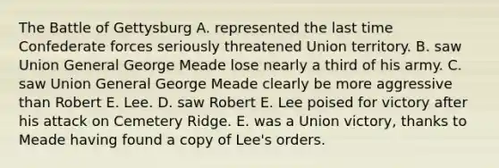 The Battle of Gettysburg A. represented the last time Confederate forces seriously threatened Union territory. B. saw Union General George Meade lose nearly a third of his army. C. saw Union General George Meade clearly be more aggressive than Robert E. Lee. D. saw Robert E. Lee poised for victory after his attack on Cemetery Ridge. E. was a Union victory, thanks to Meade having found a copy of Lee's orders.