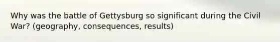 Why was the battle of Gettysburg so significant during the Civil War? (geography, consequences, results)