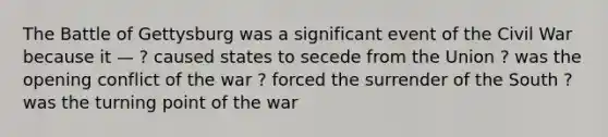 The Battle of Gettysburg was a significant event of the Civil War because it — ? caused states to secede from the Union ? was the opening conflict of the war ? forced the surrender of the South ? was the turning point of the war