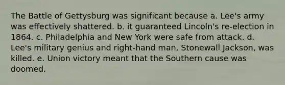 The Battle of Gettysburg was significant because a. Lee's army was effectively shattered. b. it guaranteed Lincoln's re-election in 1864. c. Philadelphia and New York were safe from attack. d. Lee's military genius and right-hand man, Stonewall Jackson, was killed. e. Union victory meant that the Southern cause was doomed.