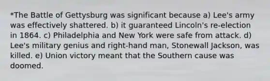 *The Battle of Gettysburg was significant because a) Lee's army was effectively shattered. b) it guaranteed Lincoln's re-election in 1864. c) Philadelphia and New York were safe from attack. d) Lee's military genius and right-hand man, Stonewall Jackson, was killed. e) Union victory meant that the Southern cause was doomed.