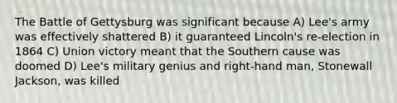 The Battle of Gettysburg was significant because A) Lee's army was effectively shattered B) it guaranteed Lincoln's re-election in 1864 C) Union victory meant that the Southern cause was doomed D) Lee's military genius and right-hand man, Stonewall Jackson, was killed