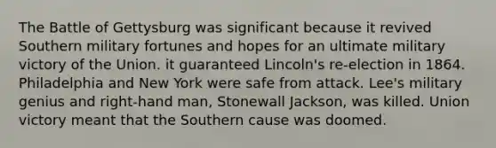 The Battle of Gettysburg was significant because it revived Southern military fortunes and hopes for an ultimate military victory of the Union. it guaranteed Lincoln's re-election in 1864. Philadelphia and New York were safe from attack. Lee's military genius and right-hand man, Stonewall Jackson, was killed. Union victory meant that the Southern cause was doomed.