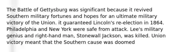 The Battle of Gettysburg was significant because it revived Southern military fortunes and hopes for an ultimate military victory of the Union. it guaranteed Lincoln's re-election in 1864. Philadelphia and New York were safe from attack. Lee's military genius and right-hand man, Stonewall Jackson, was killed. Union victory meant that the Southern cause was doomed