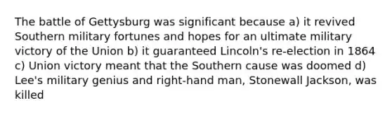 The battle of Gettysburg was significant because a) it revived Southern military fortunes and hopes for an ultimate military victory of the Union b) it guaranteed Lincoln's re-election in 1864 c) Union victory meant that the Southern cause was doomed d) Lee's military genius and right-hand man, Stonewall Jackson, was killed