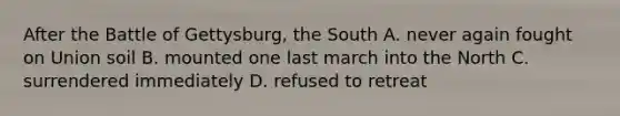 After the Battle of Gettysburg, the South A. never again fought on Union soil B. mounted one last march into the North C. surrendered immediately D. refused to retreat