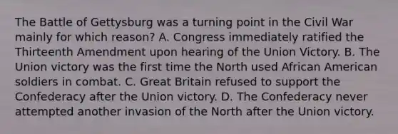 The Battle of Gettysburg was a turning point in the Civil War mainly for which reason? A. Congress immediately ratified the Thirteenth Amendment upon hearing of the Union Victory. B. The Union victory was the first time the North used African American soldiers in combat. C. Great Britain refused to support the Confederacy after the Union victory. D. The Confederacy never attempted another invasion of the North after the Union victory.