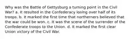 Why was the Battle of Gettysburg a turning point in the Civil War? a. It resulted in the Confederacy losing over half of its troops. b. It marked the first time that northerners believed that the war could be won. c. It was the scene of the surrender of the Confederate troops to the Union. d. It marked the first clear Union victory of the Civil War.