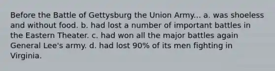 Before the Battle of Gettysburg the Union Army... a. was shoeless and without food. b. had lost a number of important battles in the Eastern Theater. c. had won all the major battles again General Lee's army. d. had lost 90% of its men fighting in Virginia.