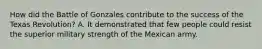 How did the Battle of Gonzales contribute to the success of the Texas Revolution? A. It demonstrated that few people could resist the superior military strength of the Mexican army.