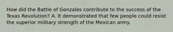 How did the Battle of Gonzales contribute to the success of the Texas Revolution? A. It demonstrated that few people could resist the superior military strength of the Mexican army.