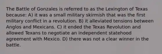 The Battle of Gonzales is referred to as the Lexington of Texas because: A) it was a small military skirmish that was the first military conflict in a revolution. B) it alleviated tensions between Anglos and Mexicans. C) it ended the Texas Revolution and allowed Texans to negotiate an independent statehood agreement with Mexico. D) there was not a clear winner in the battle.