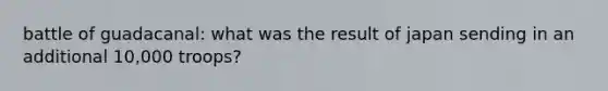 battle of guadacanal: what was the result of japan sending in an additional 10,000 troops?