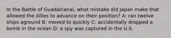 In the Battle of Guadalcanal, what mistake did Japan make that allowed the Allies to advance on their position? A: ran twelve ships aground B: moved to quickly C: accidentally dropped a bomb in the ocean D: a spy was captured in the U.S.