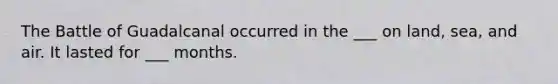 The Battle of Guadalcanal occurred in the ___ on land, sea, and air. It lasted for ___ months.
