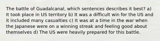 The battle of Guadalcanal, which sentences describes it best? a) It took place in US territory b) It was a difficult win for the US and it included many casualties c) It was at a time in the war when the Japanese were on a winning streak and feeling good about themselves d) The US were heavily prepared for this battle.