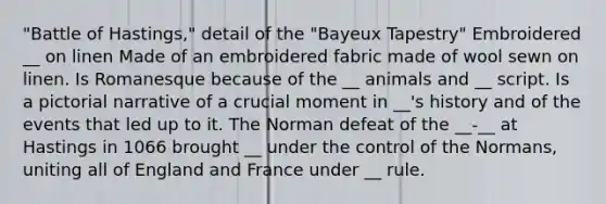 "Battle of Hastings," detail of the "Bayeux Tapestry" Embroidered __ on linen Made of an embroidered fabric made of wool sewn on linen. Is Romanesque because of the __ animals and __ script. Is a pictorial narrative of a crucial moment in __'s history and of the events that led up to it. The Norman defeat of the __-__ at Hastings in 1066 brought __ under the control of the Normans, uniting all of England and France under __ rule.