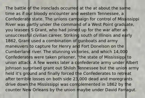 The battle of the ironclads occurred at the at about the same time as if our bloody encounter and western Tennessee, a Confederate state. The unions campaign for control of Mississippi River was partly under the command of a West Point graduate, you leasees S Grant, who had joined up for the war after an unsuccessful civilian career. Striking south of Illinois and early 1862, Grant used a combination of gunboats and army maneuvers to capture for Henry and Fort Donelson on the Cumberland river. The stunning victories, and which 14,000 Confederates were taken prisoner, "the state of Mississippi to union attack. A few weeks later a confederate army under Albert Johnson surprised grant out Shiloh Tennessee but the union army held it's ground and finally forced the Confederates to retreat after terrible losses on both side 23,000 dead and moregrants drive down the Mississippi was complemented in 1862 by the counter New Orleans by the union maybe under David Farragut.