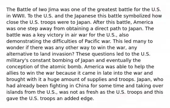 The Battle of Iwo Jima was one of the greatest battle for the U.S. in WWII. To the U.S. and the Japanese this battle symbolized how close the U.S. troops were to Japan. After this battle, America was one step away from obtaining a direct path to Japan. The battle was a key victory in air war for the U.S., also demonstrating the difficulties of Pacific war. This led many to wonder if there was any other way to win the war, any alternative to land invasion? These questions led to the U.S. military's constant bombing of Japan and eventually the conception of the atomic bomb. America was able to help the allies to win the war because it came in late into the war and brought with it a huge amount of supplies and troops. Japan, who had already been fighting in China for some time and taking over islands from the U.S., was not as fresh as the U.S. troops and this gave the U.S. troops an added edge.