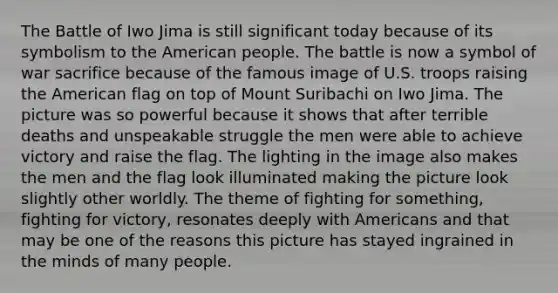 The Battle of Iwo Jima is still significant today because of its symbolism to the American people. The battle is now a symbol of war sacrifice because of the famous image of U.S. troops raising the American flag on top of Mount Suribachi on Iwo Jima. The picture was so powerful because it shows that after terrible deaths and unspeakable struggle the men were able to achieve victory and raise the flag. The lighting in the image also makes the men and the flag look illuminated making the picture look slightly other worldly. The theme of fighting for something, fighting for victory, resonates deeply with Americans and that may be one of the reasons this picture has stayed ingrained in the minds of many people.