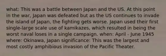 what: This was a battle between Japan and the US. At this point in the war, Japan was defeated but as the US continues to invade the island of Japan, the fighting gets worse. Japan used their first single-large scale use of kamikazes, which resulted in being the worst naval loses in a single campaign. when: April - June 1945 where: Okinawa, Japan significance: This was the largest and most costly amphibious invasion of the Pacific Theater.