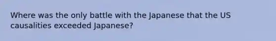 Where was the only battle with the Japanese that the US causalities exceeded Japanese?