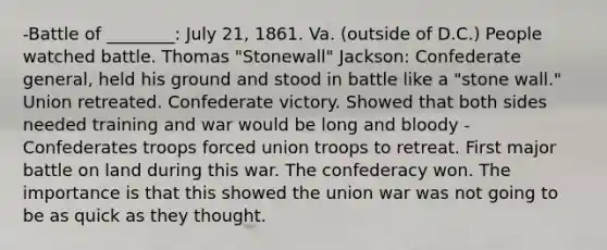 -Battle of ________: July 21, 1861. Va. (outside of D.C.) People watched battle. Thomas "Stonewall" Jackson: Confederate general, held his ground and stood in battle like a "stone wall." Union retreated. Confederate victory. Showed that both sides needed training and war would be long and bloody -Confederates troops forced union troops to retreat. First major battle on land during this war. The confederacy won. The importance is that this showed the union war was not going to be as quick as they thought.