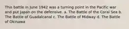 This battle in June 1942 was a turning point in the Pacific war and put Japan on the defensive. a. The Battle of the Coral Sea b. The Battle of Guadalcanal c. The Battle of Midway d. The Battle of Okinawa