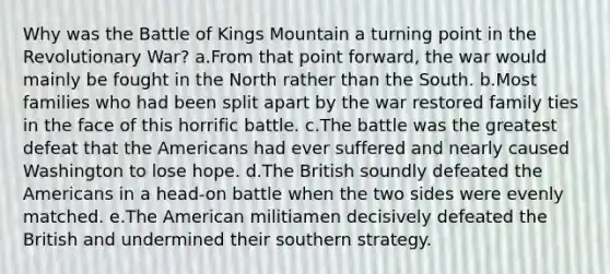 Why was the Battle of Kings Mountain a turning point in the Revolutionary War? a.From that point forward, the war would mainly be fought in the North rather than the South. b.Most families who had been split apart by the war restored family ties in the face of this horrific battle. c.The battle was the greatest defeat that the Americans had ever suffered and nearly caused Washington to lose hope. d.The British soundly defeated the Americans in a head-on battle when the two sides were evenly matched. e.The American militiamen decisively defeated the British and undermined their southern strategy.