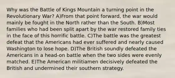 Why was the Battle of Kings Mountain a turning point in the Revolutionary War? A)From that point forward, the war would mainly be fought in the North rather than the South. B)Most families who had been split apart by the war restored family ties in the face of this horrific battle. C)The battle was the greatest defeat that the Americans had ever suffered and nearly caused Washington to lose hope. D)The British soundly defeated the Americans in a head-on battle when the two sides were evenly matched. E)The American militiamen decisively defeated the British and undermined their southern strategy.