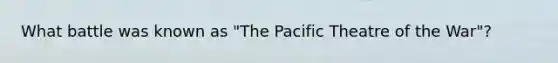 What battle was known as "The Pacific Theatre of the War"?