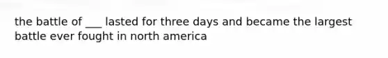 the battle of ___ lasted for three days and became the largest battle ever fought in north america