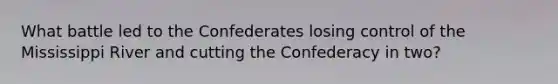 What battle led to the Confederates losing control of the Mississippi River and cutting the Confederacy in two?