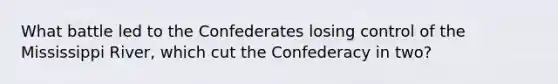 What battle led to the Confederates losing control of the Mississippi River, which cut the Confederacy in two?