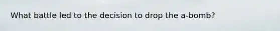 What battle led to the decision to drop the a-bomb?